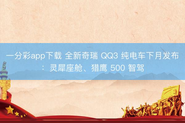 一分彩app下载 全新奇瑞 QQ3 纯电车下月发布：灵犀座舱、猎鹰 500 智驾