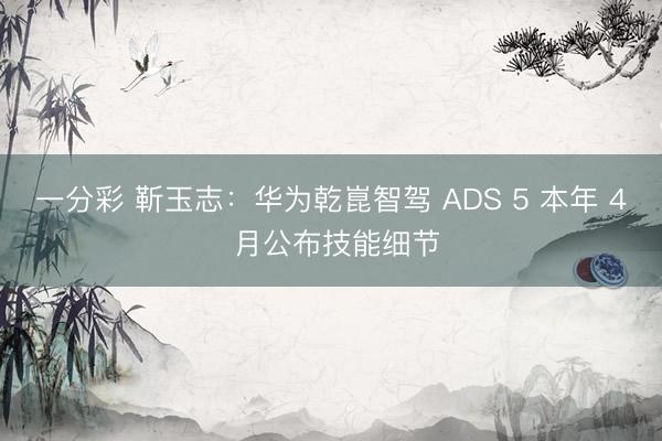 一分彩 靳玉志：华为乾崑智驾 ADS 5 本年 4 月公布技能细节
