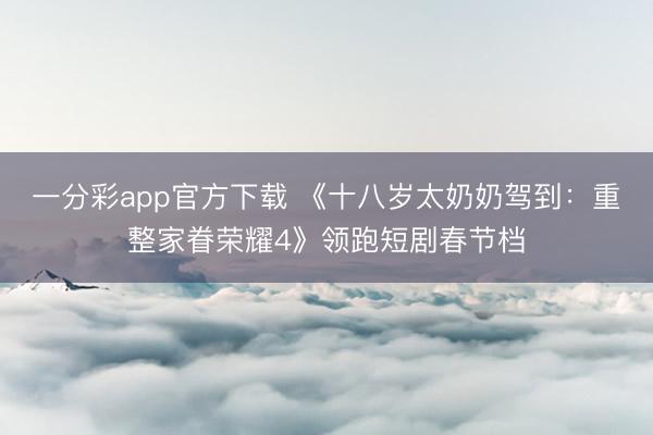 一分彩app官方下载 《十八岁太奶奶驾到：重整家眷荣耀4》领跑短剧春节档