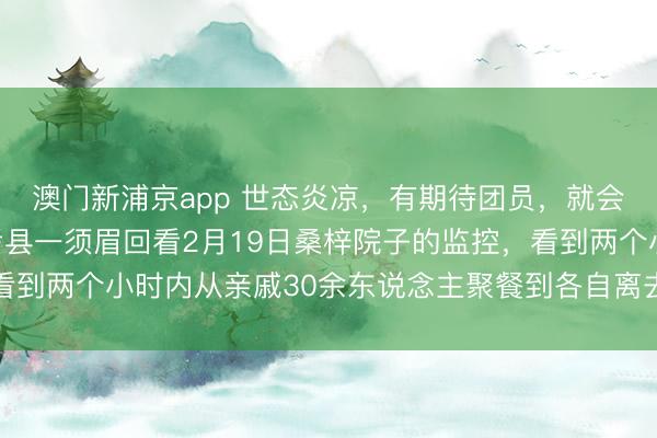 澳门新浦京app 世态炎凉，有期待团员，就会有零丁离开，河南兰考县一须眉回看2月19日桑梓院子的监控，看到两个小时内从亲戚30余东说念主聚餐到各自离去，一时伤心落泪