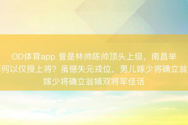 OD体育app 曾是林帅陈帅顶头上级，南昌举义前锋周士第何以仅授上将？虽憾失元戎位，男儿嫁少将确立翁婿双将军佳话