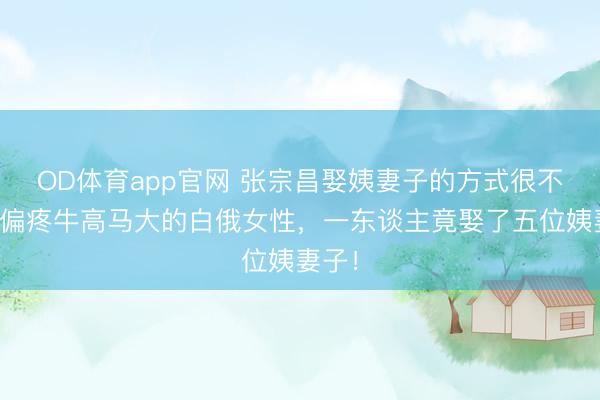 OD体育app官网 张宗昌娶姨妻子的方式很不同，偏疼牛高马大的白俄女性，一东谈主竟娶了五位姨妻子！