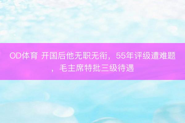 OD体育 开国后他无职无衔,55年评级遭难题,毛主席特批三级待遇