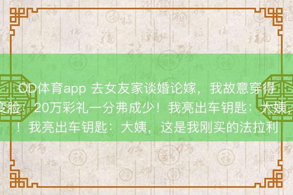 OD体育app 去女友家谈婚论嫁，我故意穿得像个民工，她妈就地变脸：20万彩礼一分弗成少！我亮出车钥匙：大姨，这是我刚买的法拉利